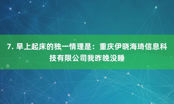 7. 早上起床的独一情理是：重庆伊晓海琦信息科技有限公司我昨晚没睡