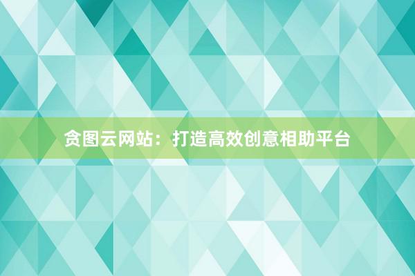 贪图云网站：打造高效创意相助平台