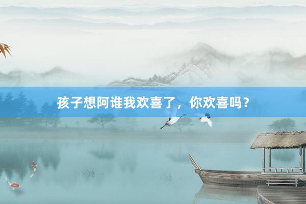 孩子想阿谁我欢喜了，你欢喜吗？